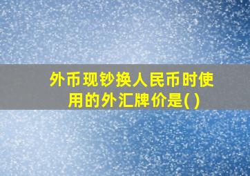 外币现钞换人民币时使用的外汇牌价是( )